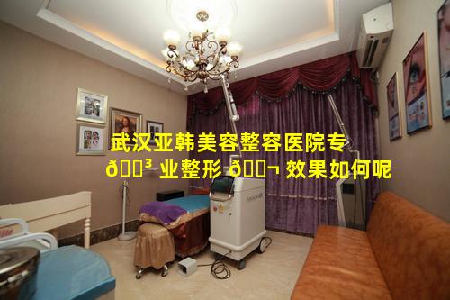 武汉亚韩美容整容医院专 🌳 业整形 🐬 效果如何呢